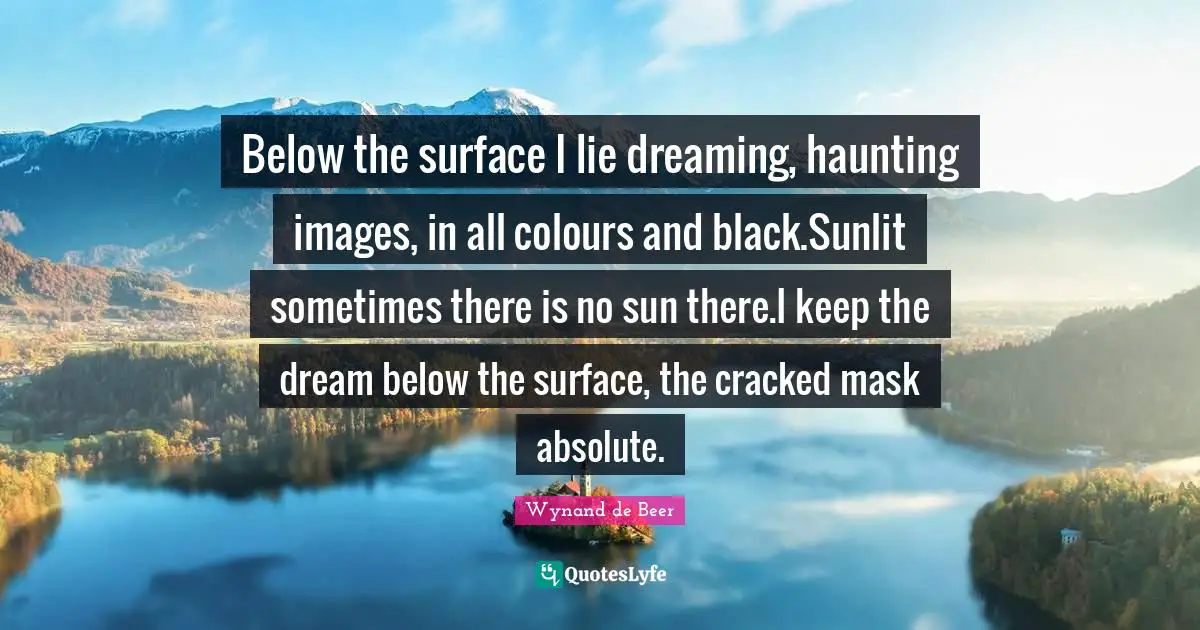 Below the surface I lie dreaming, haunting images, in all colours and black.Sunlit sometimes there is no sun there.I keep the dream below the surface, the cracked mask absolute.
