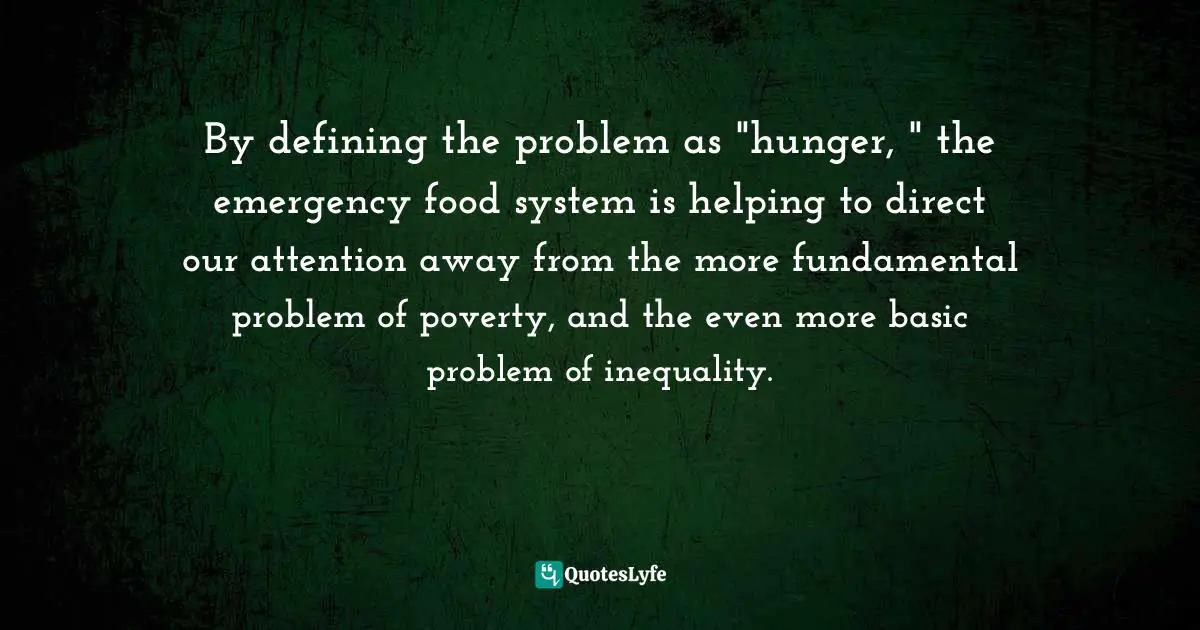 By defining the problem as "hunger, " the emergency food system is helping to direct our attention away from the more fundamental problem of poverty, and the even more basic problem of inequality.