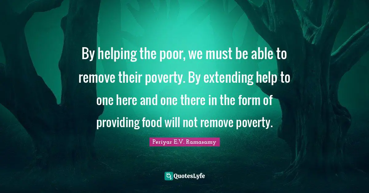 By helping the poor, we must be able to remove their poverty. By extending help to one here and one there in the form of providing food will not remove poverty.