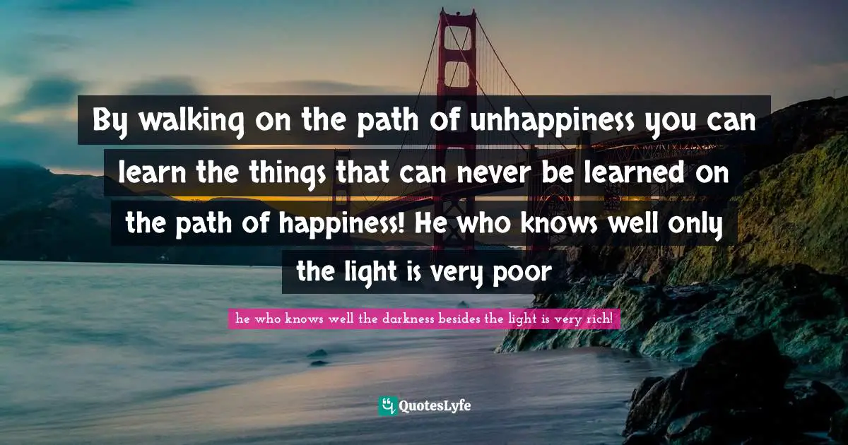 By walking on the path of unhappiness you can learn the things that can never be learned on the path of happiness! He who knows well only the light is very poor