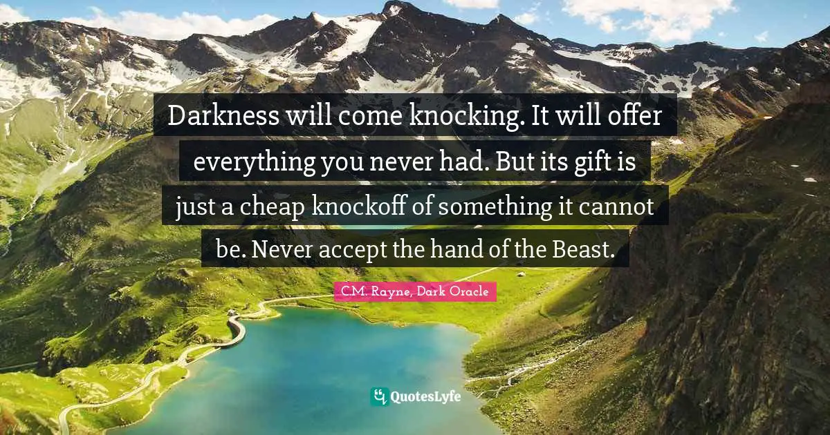 Darkness will come knocking. It will offer everything you never had. But its gift is just a cheap knockoff of something it cannot be. Never accept the hand of the Beast.