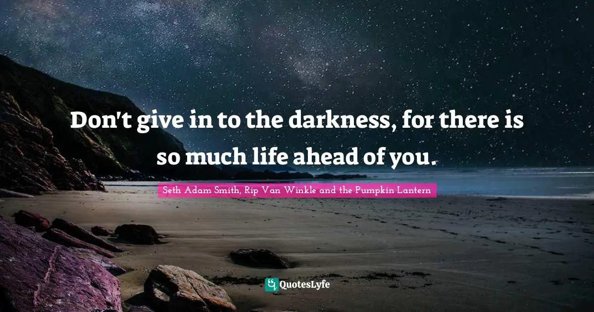 Don't give in to the darkness, for there is so much life ahead of you.