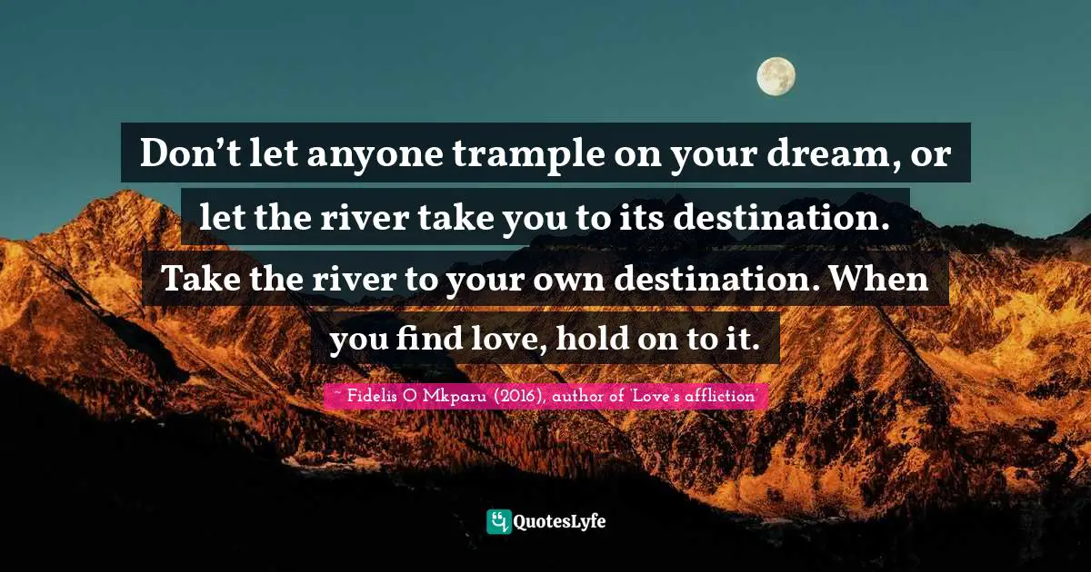 Don’t let anyone trample on your dream, or let the river take you to its destination. Take the river to your own destination. When you find love, hold on to it.