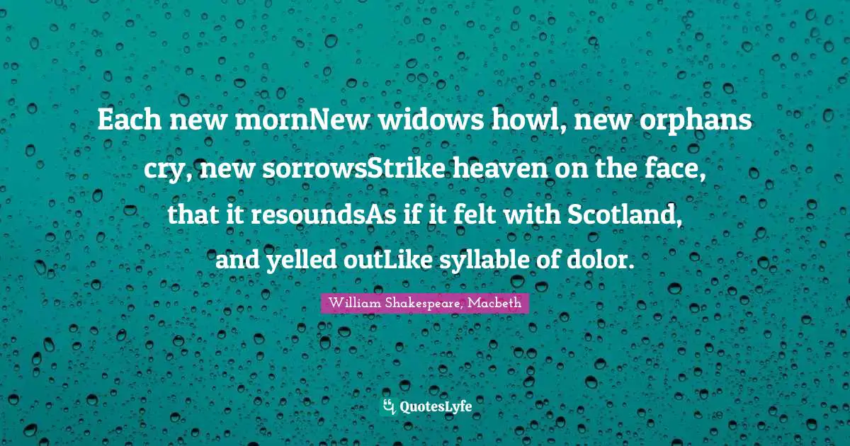 Each new mornNew widows howl, new orphans cry, new sorrowsStrike heaven on the face, that it resoundsAs if it felt with Scotland, and yelled outLike syllable of dolor.