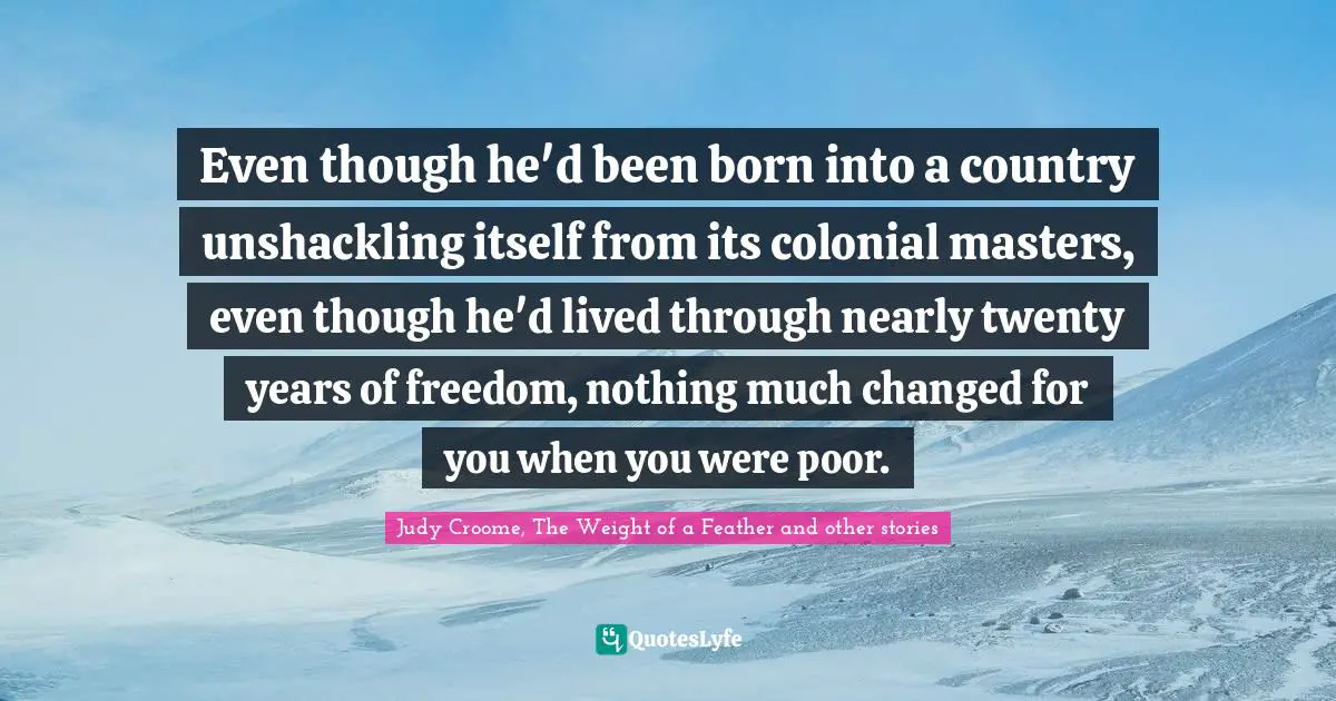 Even though he'd been born into a country unshackling itself from its colonial masters, even though he'd lived through nearly twenty years of freedom, nothing much changed for you when you were poor.