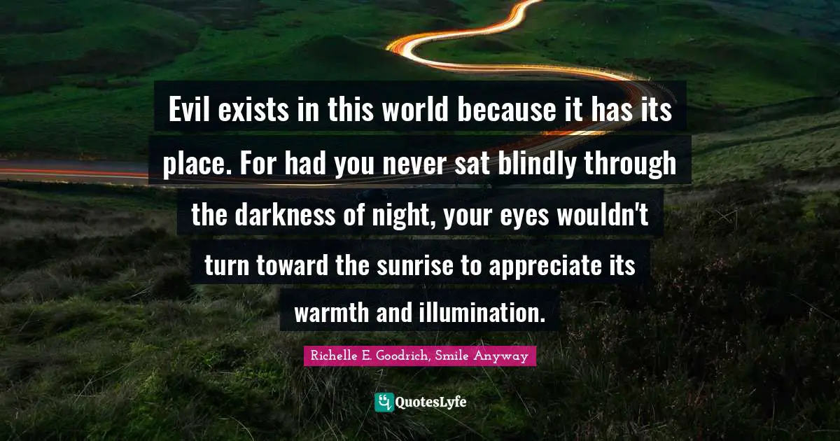 Richelle E. Goodrich, Smile Anyway Quotes: Evil exists in this world because it has its place. For had you never sat blindly through the darkness of night, your eyes wouldn't turn toward the sunrise to appreciate its warmth and illumination.