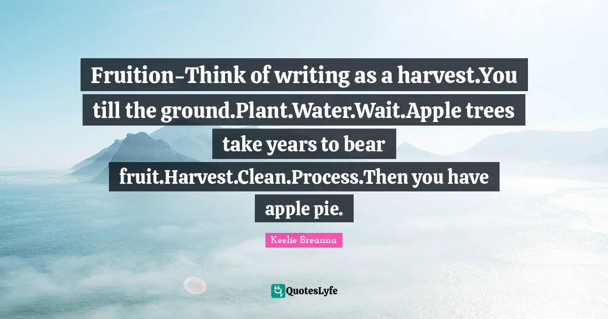 Apple Pie Quotes: "Fruition-Think of writing as a harvest.You till the ground.Plant.Water.Wait.Apple trees take years to bear fruit.Harvest.Clean.Process.Then you have apple pie."