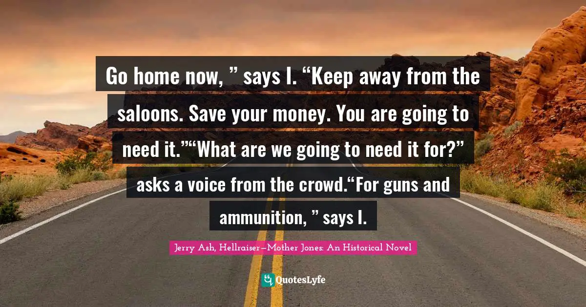 Go home now, ” says I. “Keep away from the saloons. Save your money. You are going to need it.”“What are we going to need it for?” asks a voice from the crowd.“For guns and ammunition, ” says I.