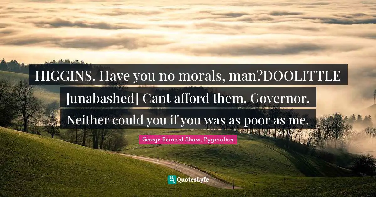 HIGGINS. Have you no morals, man?DOOLITTLE [unabashed] Cant afford them, Governor. Neither could you if you was as poor as me.