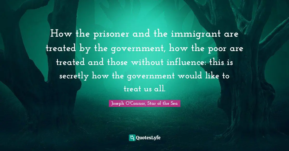 How the prisoner and the immigrant are treated by the government, how the poor are treated and those without influence: this is secretly how the government would like to treat us all.