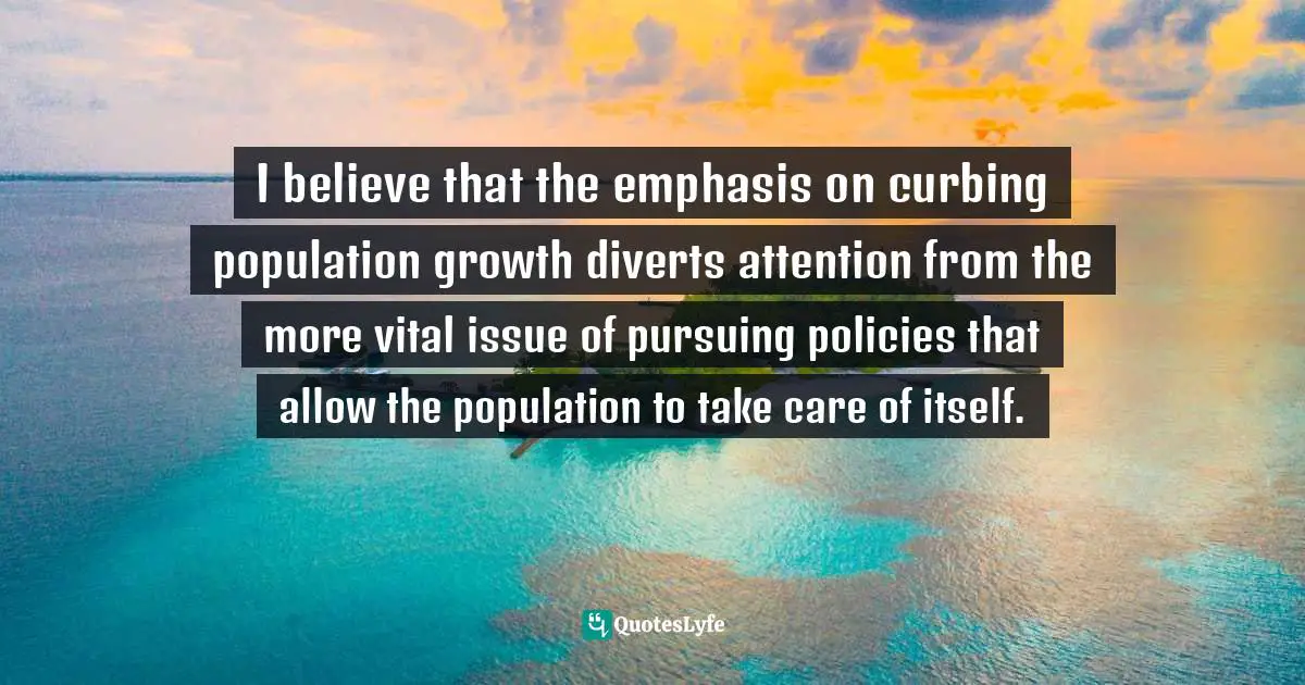 I believe that the emphasis on curbing population growth diverts attention from the more vital issue of pursuing policies that allow the population to take care of itself.