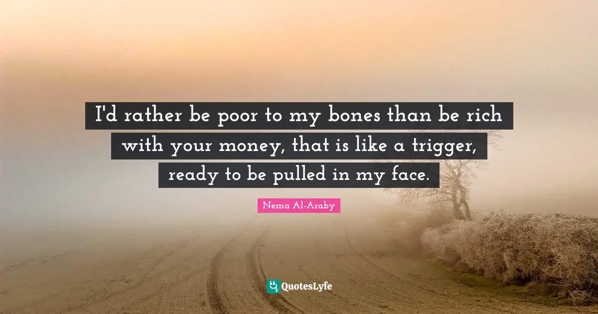 I'd rather be poor to my bones than be rich with your money, that is like a trigger, ready to be pulled in my face.