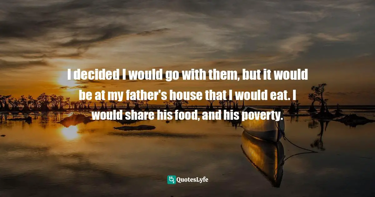 I decided I would go with them, but it would be at my father's house that I would eat. I would share his food, and his poverty.