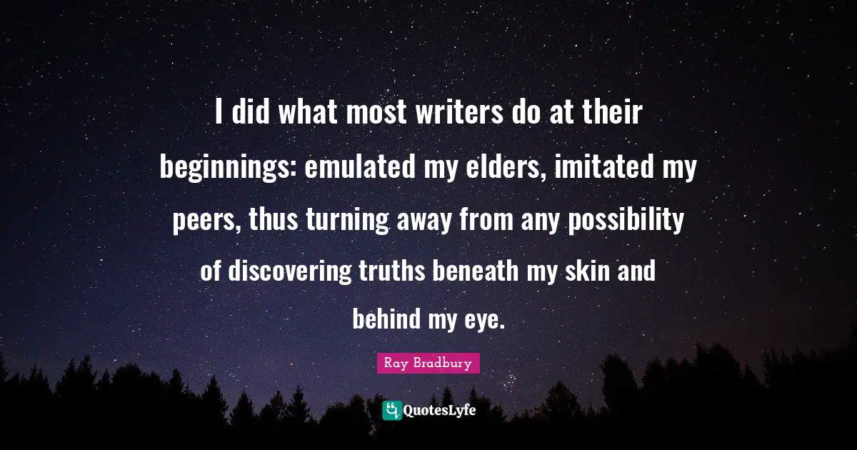 I did what most writers do at their beginnings: emulated my elders, imitated my peers, thus turning away from any possibility of discovering truths beneath my skin and behind my eye.