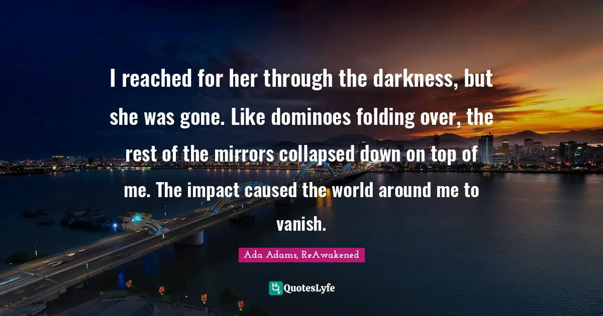 I reached for her through the darkness, but she was gone. Like dominoes folding over, the rest of the mirrors collapsed down on top of me. The impact caused the world around me to vanish.