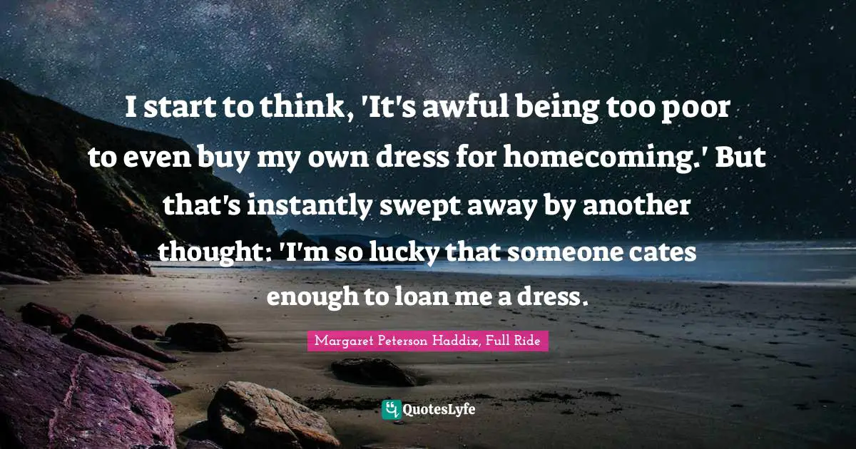 I start to think, 'It's awful being too poor to even buy my own dress for homecoming.' But that's instantly swept away by another thought: 'I'm so lucky that someone cates enough to loan me a dress.