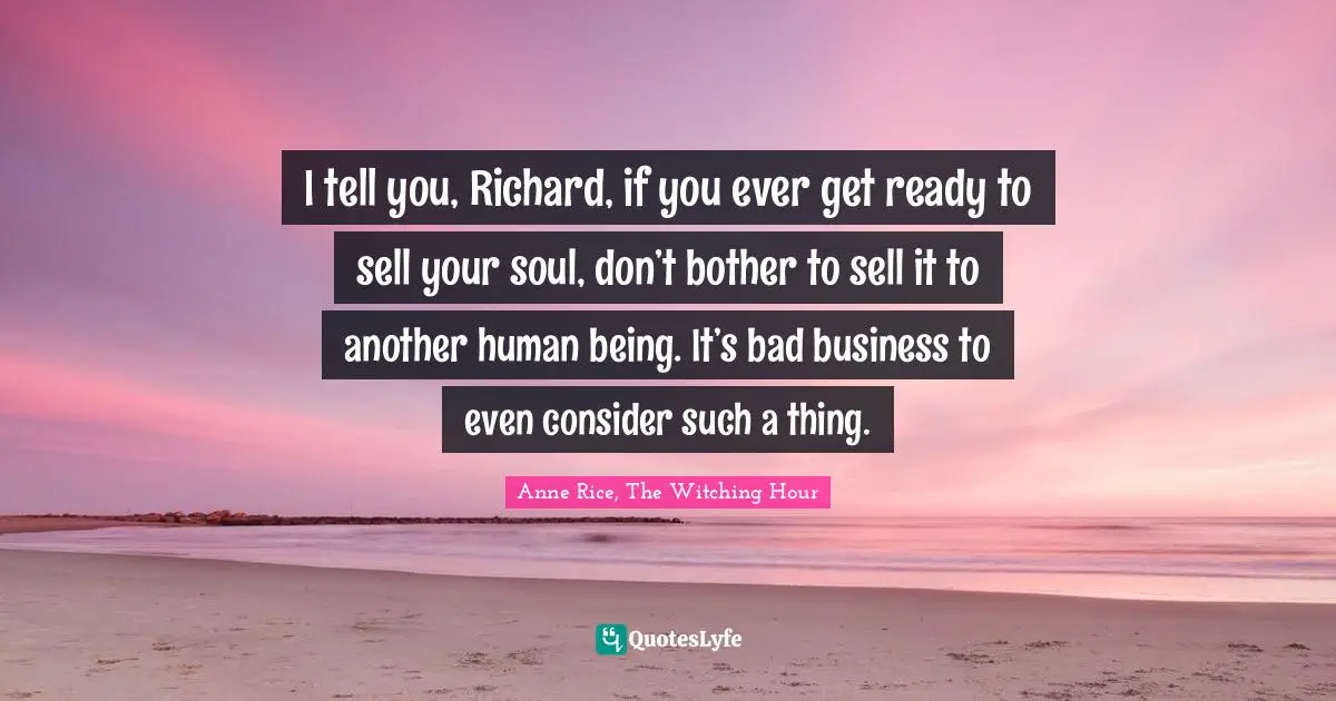 I tell you, Richard, if you ever get ready to sell your soul, don’t bother to sell it to another human being. It’s bad business to even consider such a thing.