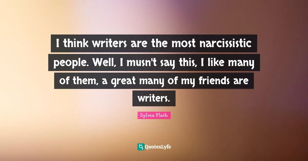 I think writers are the most narcissistic people. Well, I musn't say this, I like many of them, a great many of my friends are writers.