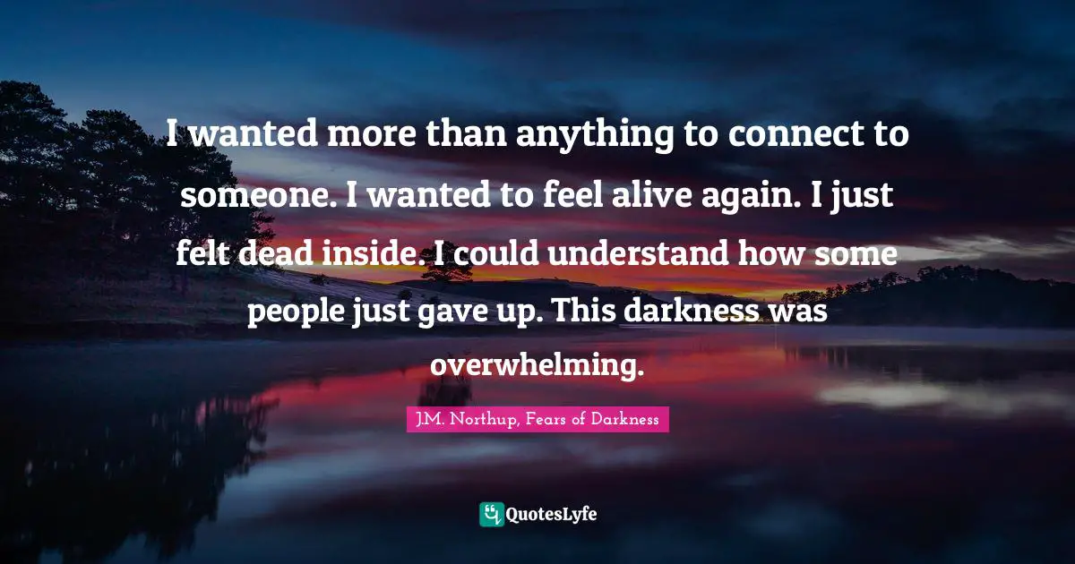 I wanted more than anything to connect to someone. I wanted to feel alive again. I just felt dead inside. I could understand how some people just gave up. This darkness was overwhelming.