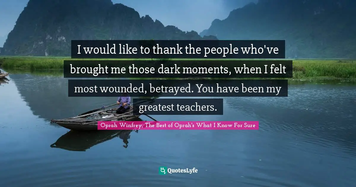 Oprah Winfrey, The Best of Oprah's What I Know For Sure Quotes: I would like to thank the people who've brought me those dark moments, when I felt most wounded, betrayed. You have been my greatest teachers.