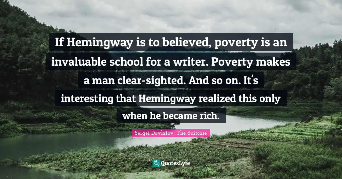 If Hemingway is to believed, poverty is an invaluable school for a writer. Poverty makes a man clear-sighted. And so on. It's interesting that Hemingway realized this only when he became rich.