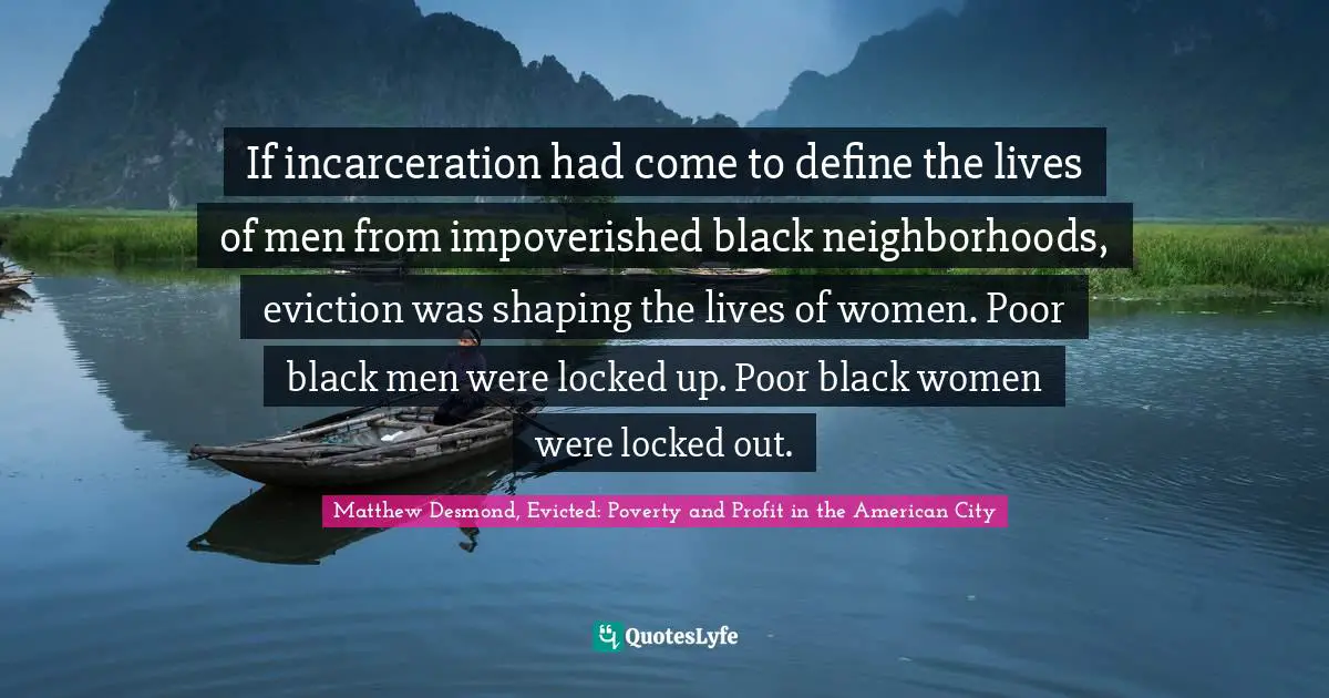 If incarceration had come to define the lives of men from impoverished black neighborhoods, eviction was shaping the lives of women. Poor black men were locked up. Poor black women were locked out.