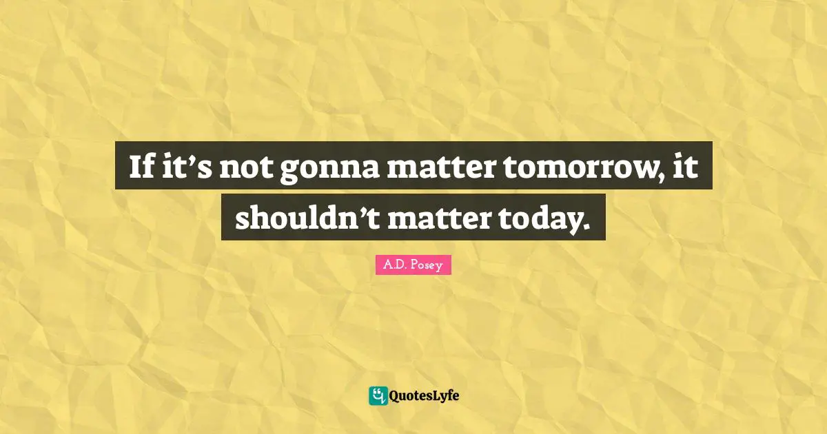 If it’s not gonna matter tomorrow, it shouldn’t matter today.