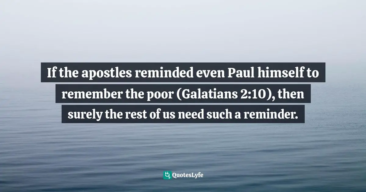 If the apostles reminded even Paul himself to remember the poor (Galatians 2:10), then surely the rest of us need such a reminder.