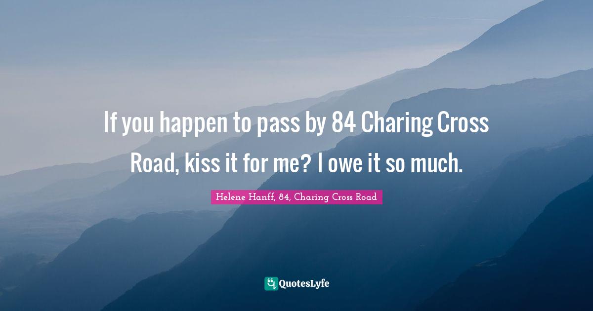 If you happen to pass by 84 Charing Cross Road, kiss it for me? I owe it so much.