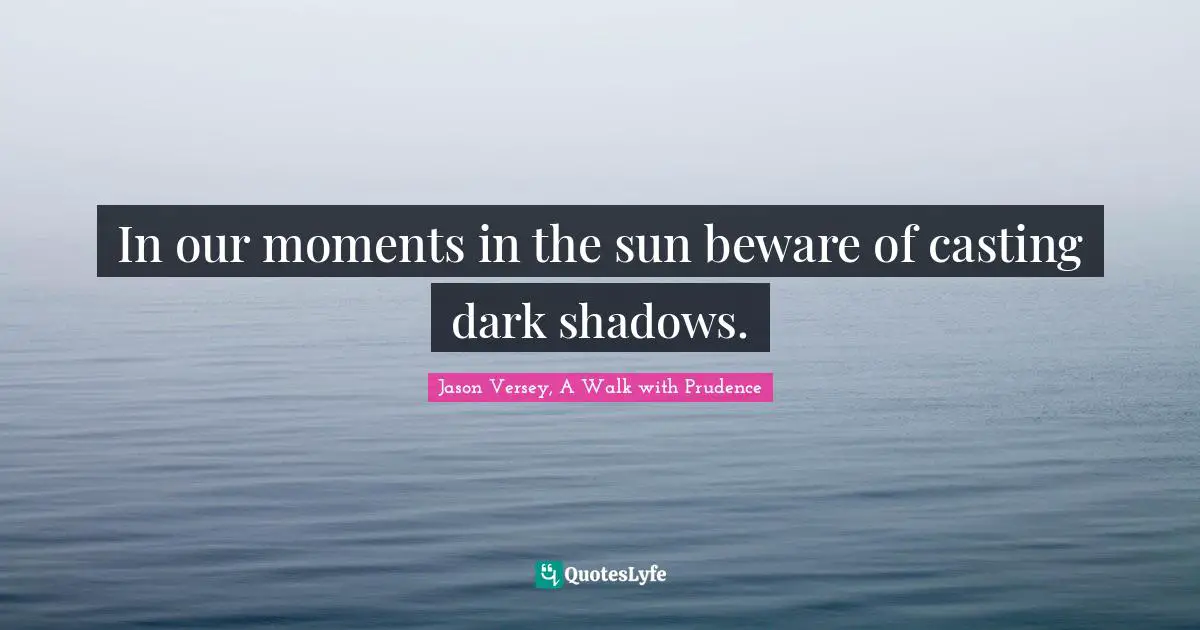 In our moments in the sun beware of casting dark shadows.