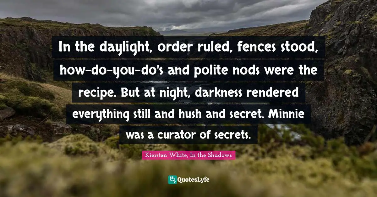 In the daylight, order ruled, fences stood, how-do-you-do's and polite nods were the recipe. But at night, darkness rendered everything still and hush and secret. Minnie was a curator of secrets.