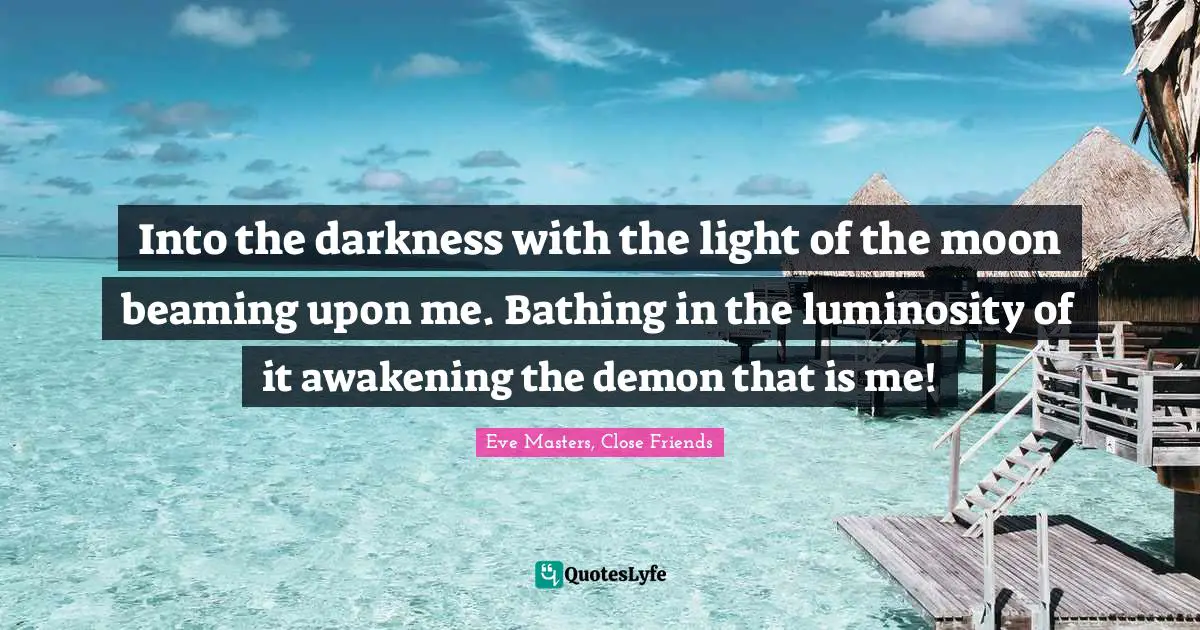 Into the darkness with the light of the moon beaming upon me. Bathing in the luminosity of it awakening the demon that is me!
