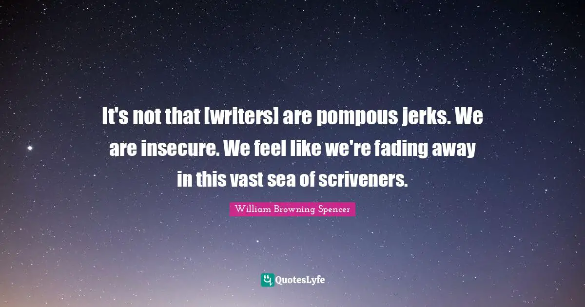 It's not that [writers] are pompous jerks. We are insecure. We feel like we're fading away in this vast sea of scriveners.