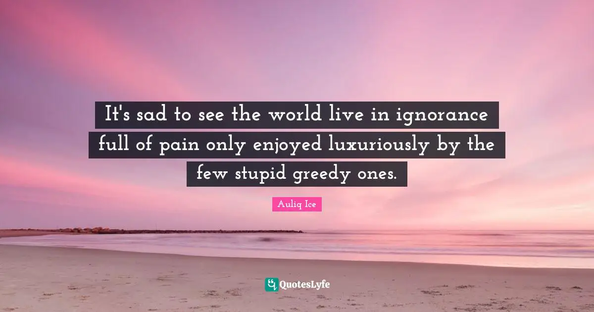 Alleviation Quotes: "It's sad to see the world live in ignorance full of pain only enjoyed luxuriously by the few stupid greedy ones."
