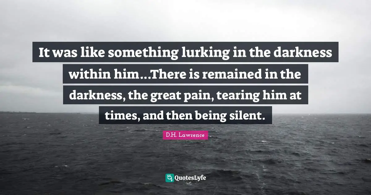 It was like something lurking in the darkness within him...There is remained in the darkness, the great pain, tearing him at times, and then being silent.