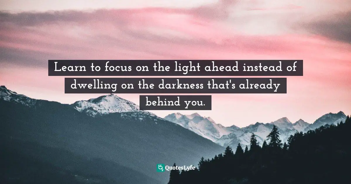 Learn to focus on the light ahead instead of dwelling on the darkness that's already behind you.