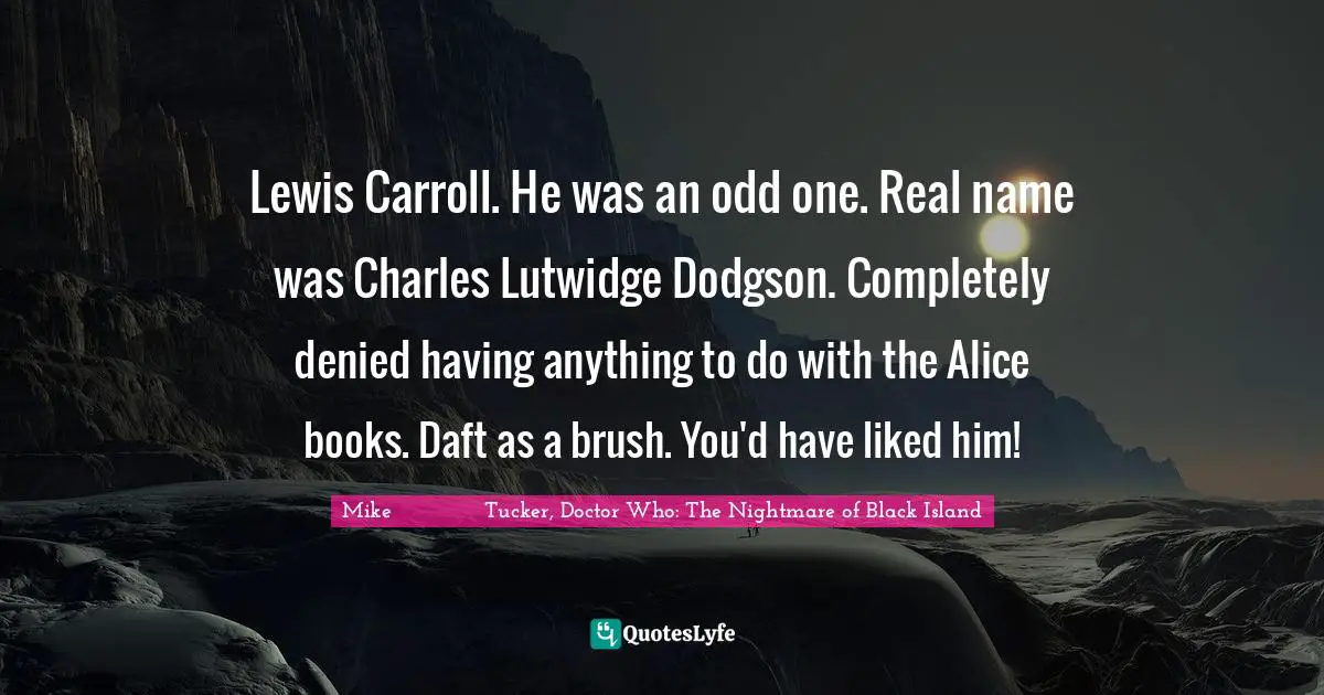 Lewis Carroll. He was an odd one. Real name was Charles Lutwidge Dodgson. Completely denied having anything to do with the Alice books. Daft as a brush. You'd have liked him!
