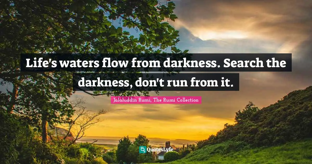 Life's waters flow from darkness. Search the darkness, don't run from it.