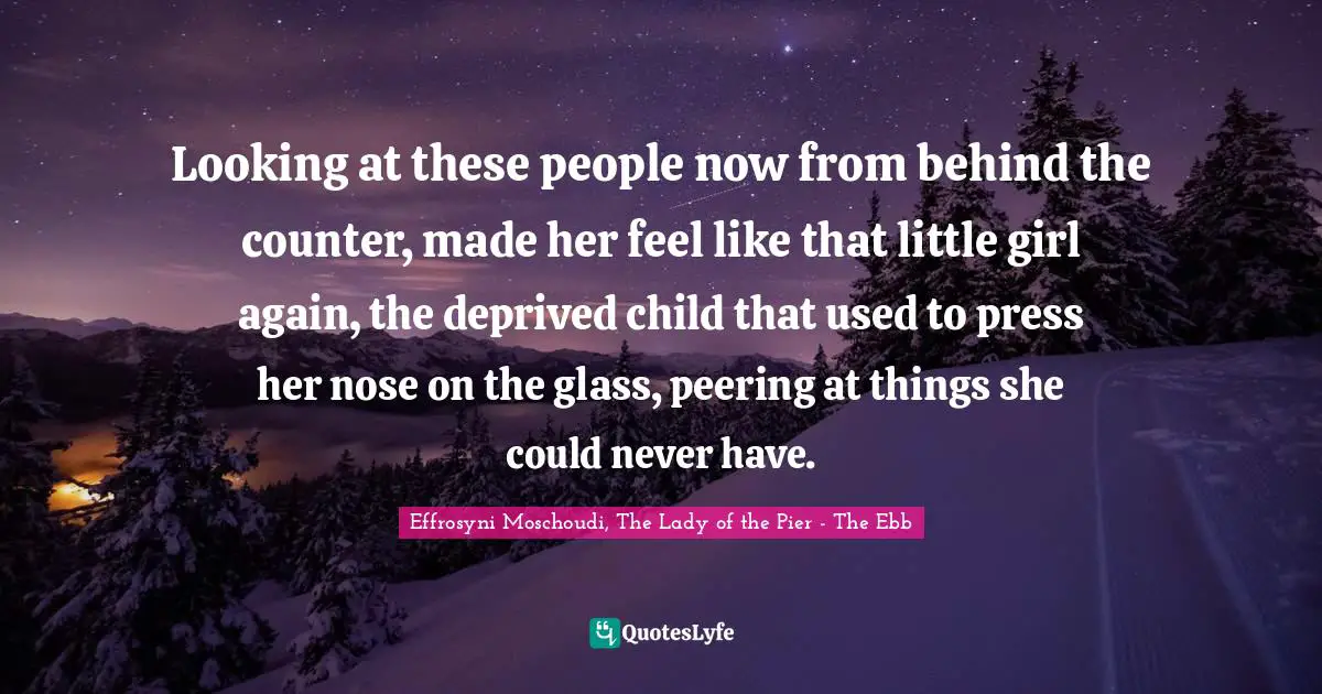 Looking at these people now from behind the counter, made her feel like that little girl again, the deprived child that used to press her nose on the glass, peering at things she could never have.