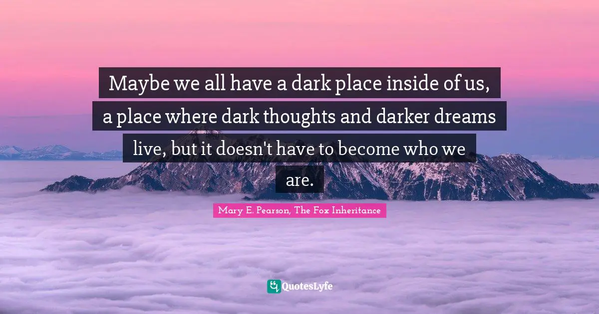 Maybe we all have a dark place inside of us, a place where dark thoughts and darker dreams live, but it doesn't have to become who we are.