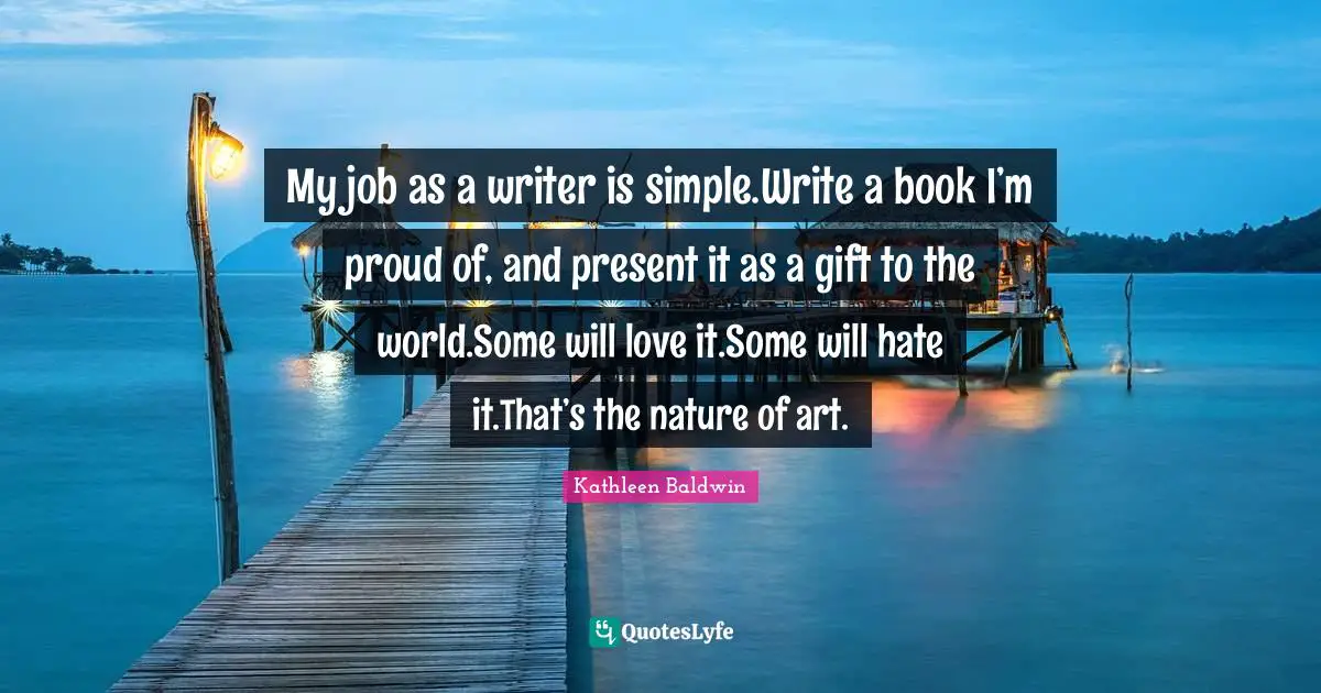 Writing Tip Quotes: "My job as a writer is simple.Write a book I’m proud of, and present it as a gift to the world.Some will love it.Some will hate it.That’s the nature of art."