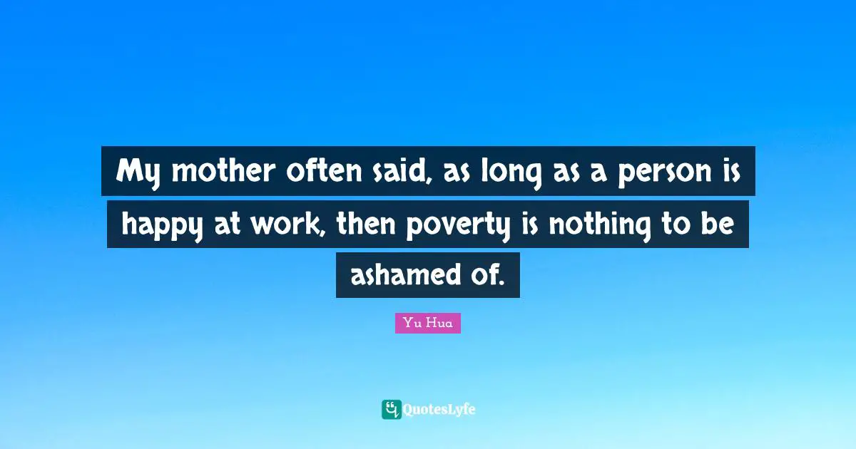 My mother often said, as long as a person is happy at work, then poverty is nothing to be ashamed of.