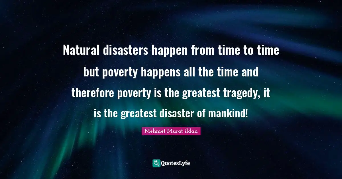 Natural disasters happen from time to time but poverty happens all the time and therefore poverty is the greatest tragedy, it is the greatest disaster of mankind!