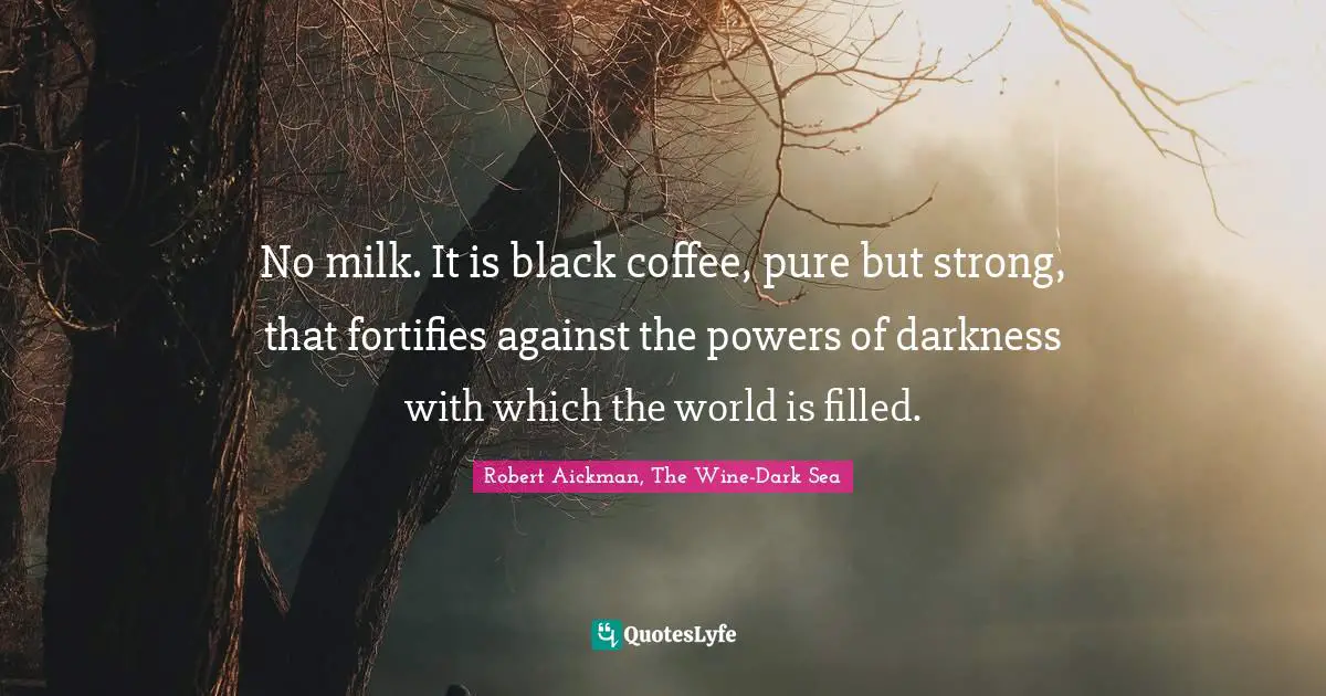 No milk. It is black coffee, pure but strong, that fortifies against the powers of darkness with which the world is filled.