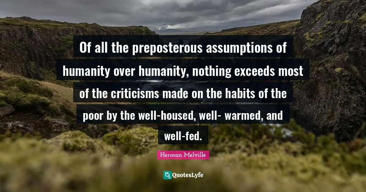 Herman Melville Quotes: "Of all the preposterous assumptions of humanity over humanity, nothing exceeds most of the criticisms made on the habits of the poor by the well-housed, well- warmed, and well-fed."