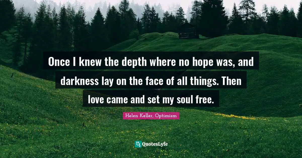 Once I knew the depth where no hope was, and darkness lay on the face of all things. Then love came and set my soul free.