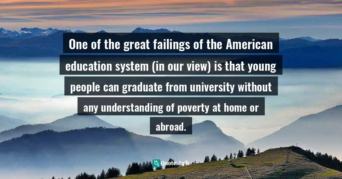 Nicholas D. Kristof Quotes: "One of the great failings of the American education system (in our view) is that young people can graduate from university without any understanding of poverty at home or abroad."