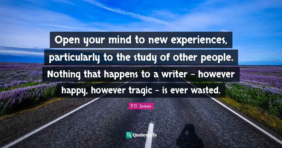 Open your mind to new experiences, particularly to the study of other ­people. Nothing that happens to a writer – however happy, however tragic – is ever wasted.