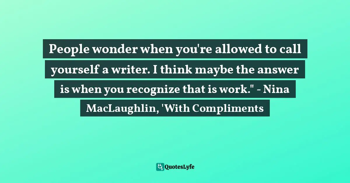 People wonder when you're allowed to call yourself a writer. I think maybe the answer is when you recognize that is work." - Nina MacLaughlin, 'With Compliments
