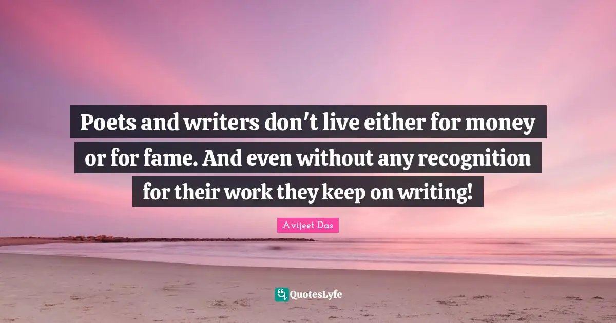 Poets and writers don't live either for money or for fame. And even without any recognition for their work they keep on writing!